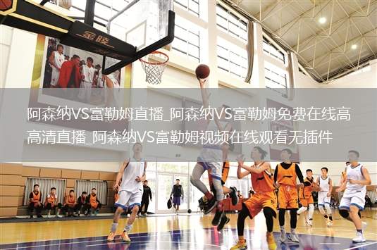 阿森纳VS富勒姆直播_阿森纳VS富勒姆免费在线高清直播_阿森纳VS富勒姆视频在线观看无插件